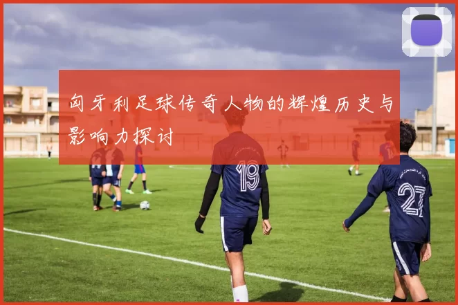 匈牙利足球传奇人物的辉煌历史与影响力探讨