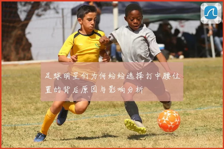 足球明星们为何纷纷选择打中腰位置的背后原因与影响分析