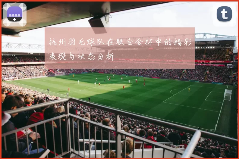 杭州羽毛球队在联合会杯中的精彩表现与状态分析
