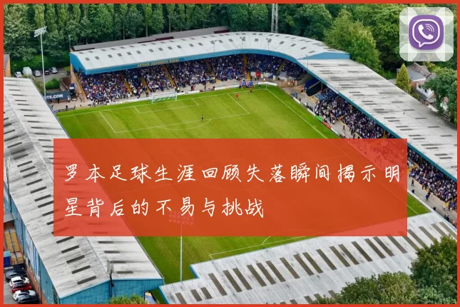 罗本足球生涯回顾失落瞬间揭示明星背后的不易与挑战