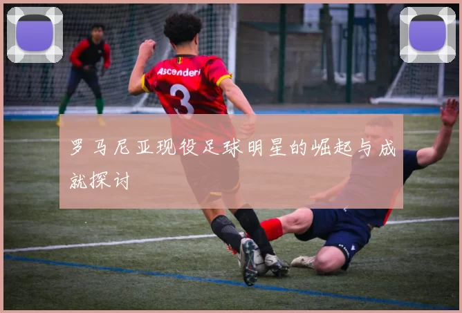 罗马尼亚现役足球明星的崛起与成就探讨
