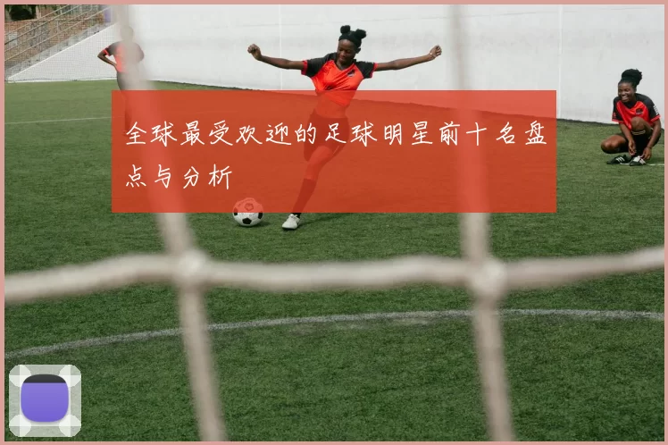 全球最受欢迎的足球明星前十名盘点与分析