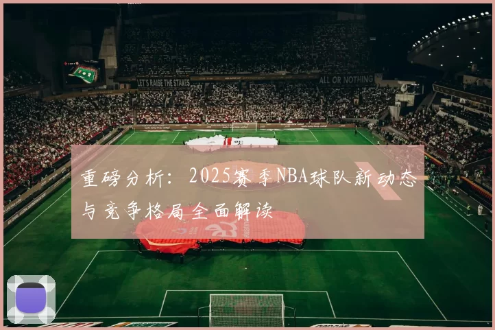 重磅分析：2025赛季NBA球队新动态与竞争格局全面解读
