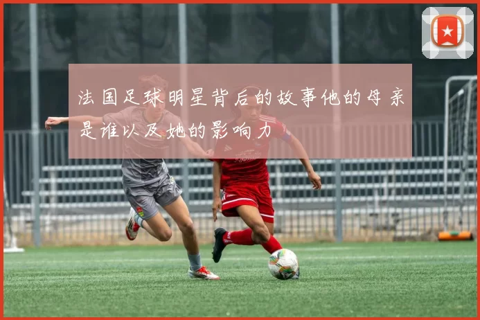 法国足球明星背后的故事他的母亲是谁以及她的影响力
