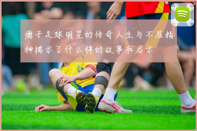 瘸子足球明星的传奇人生与不屈精神揭示了什么样的故事和启示