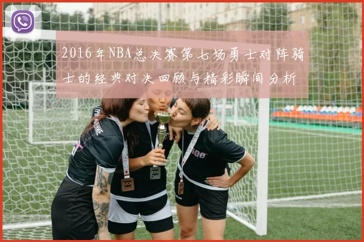 2016年NBA总决赛第七场勇士对阵骑士的经典对决回顾与精彩瞬间分析