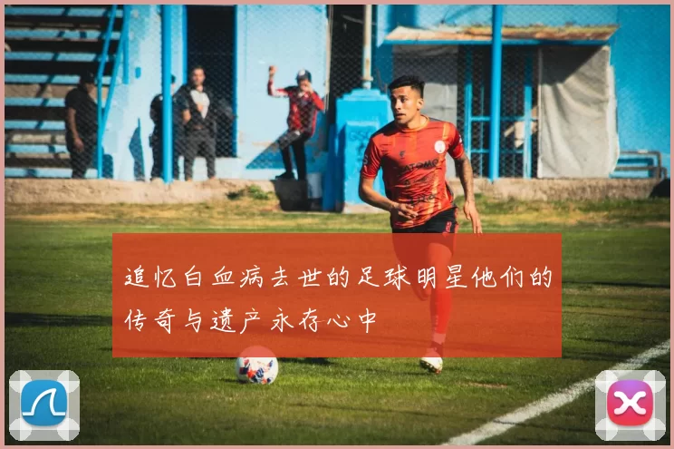 追忆白血病去世的足球明星他们的传奇与遗产永存心中