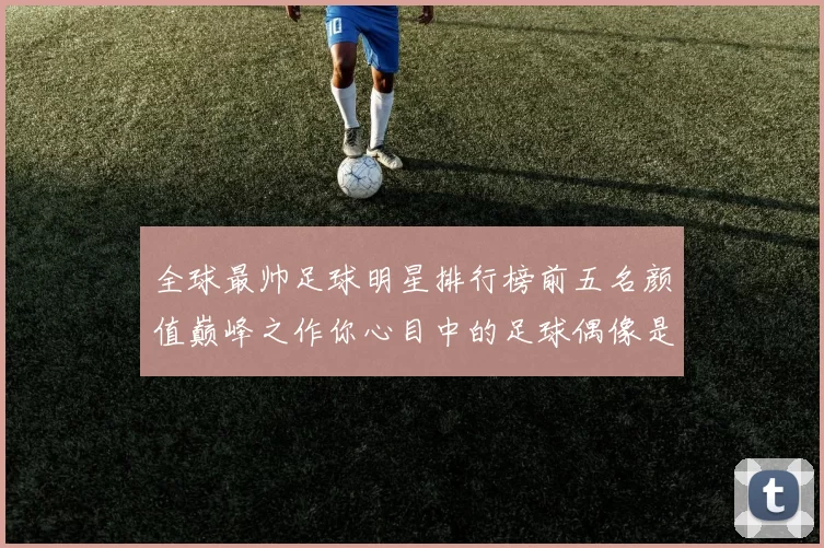 全球最帅足球明星排行榜前五名颜值巅峰之作你心目中的足球偶像是谁