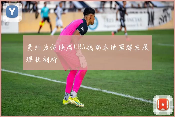 贵州为何缺席CBA战场本地篮球发展现状剖析
