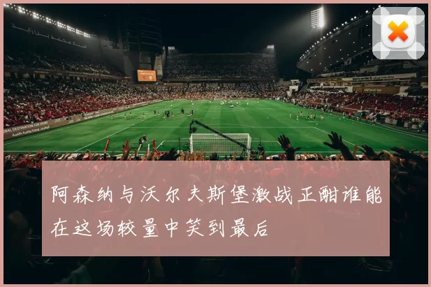 阿森纳与沃尔夫斯堡激战正酣谁能在这场较量中笑到最后