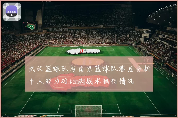 武汉篮球队与南京篮球队赛后分析个人能力对比及战术执行情况