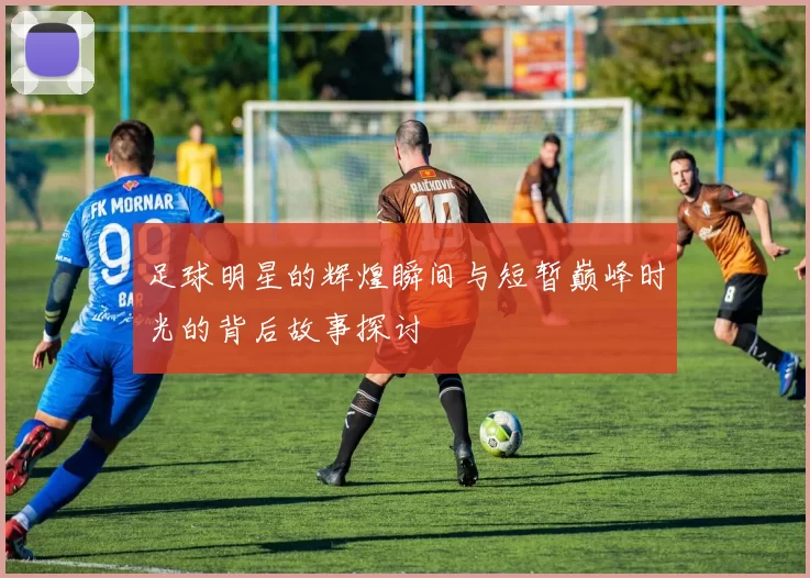 足球明星的辉煌瞬间与短暂巅峰时光的背后故事探讨