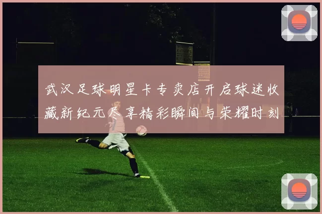 武汉足球明星卡专卖店开启球迷收藏新纪元尽享精彩瞬间与荣耀时刻