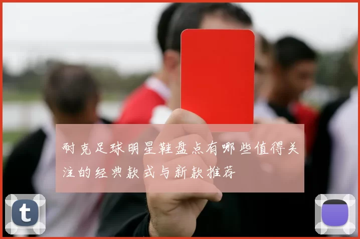 耐克足球明星鞋盘点有哪些值得关注的经典款式与新款推荐