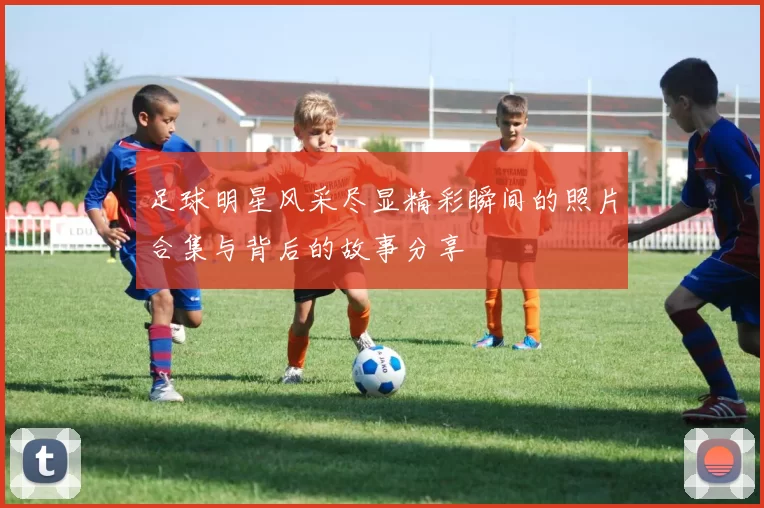 足球明星风采尽显精彩瞬间的照片合集与背后的故事分享