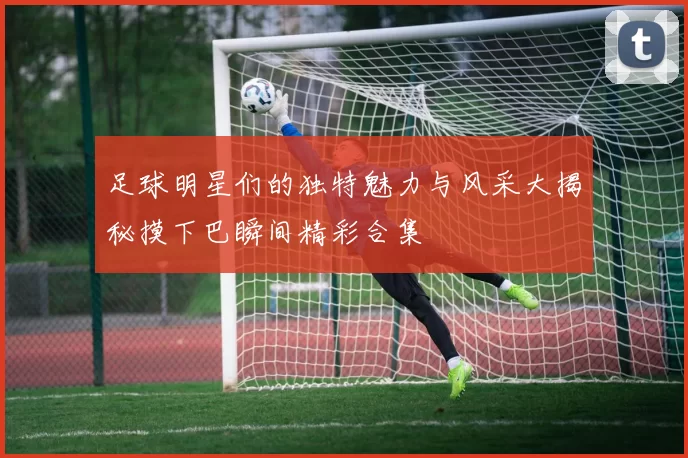 足球明星们的独特魅力与风采大揭秘摸下巴瞬间精彩合集