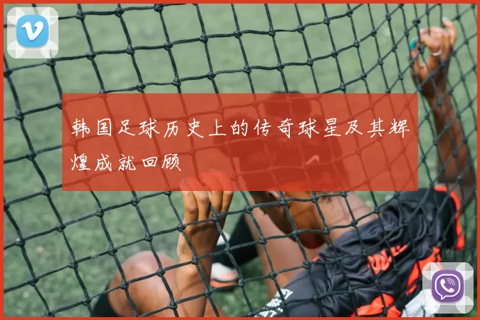 韩国足球历史上的传奇球星及其辉煌成就回顾