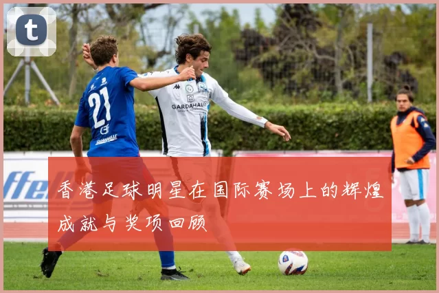 香港足球明星在国际赛场上的辉煌成就与奖项回顾