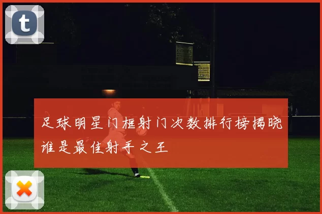足球明星门框射门次数排行榜揭晓谁是最佳射手之王