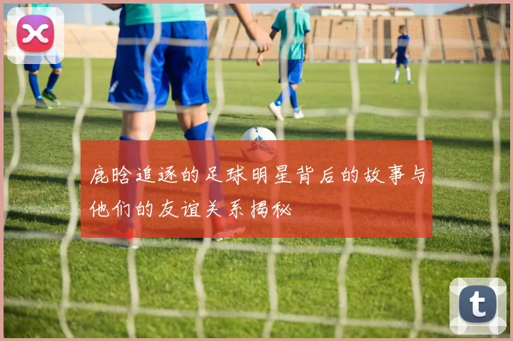 鹿晗追逐的足球明星背后的故事与他们的友谊关系揭秘