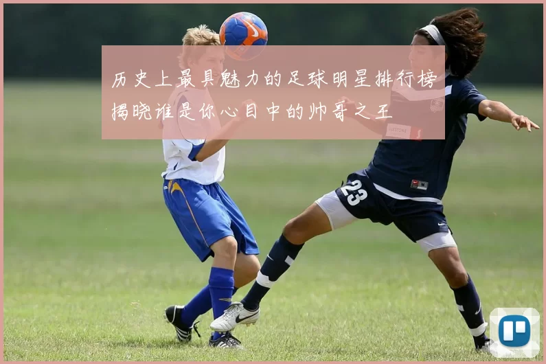 历史上最具魅力的足球明星排行榜揭晓谁是你心目中的帅哥之王