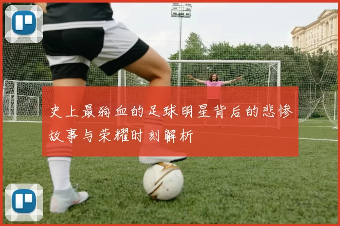 史上最狗血的足球明星背后的悲惨故事与荣耀时刻解析