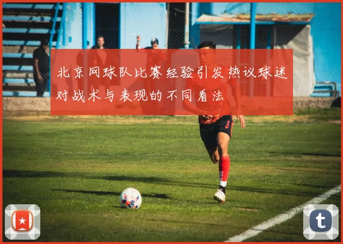 北京网球队比赛经验引发热议球迷对战术与表现的不同看法
