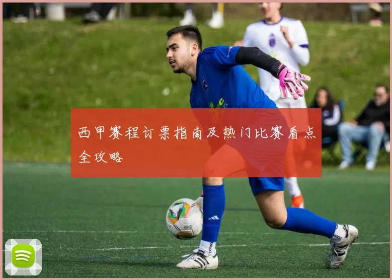 西甲赛程订票指南及热门比赛看点全攻略