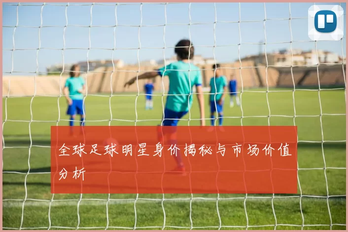 全球足球明星身价揭秘与市场价值分析