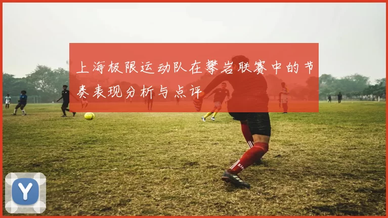 上海极限运动队在攀岩联赛中的节奏表现分析与点评