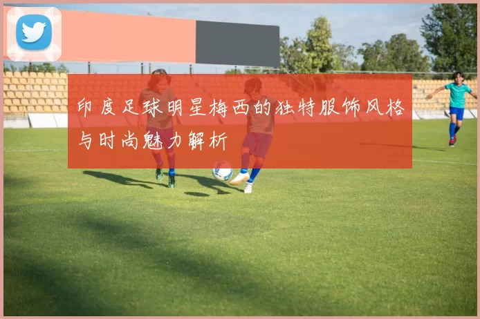 印度足球明星梅西的独特服饰风格与时尚魅力解析