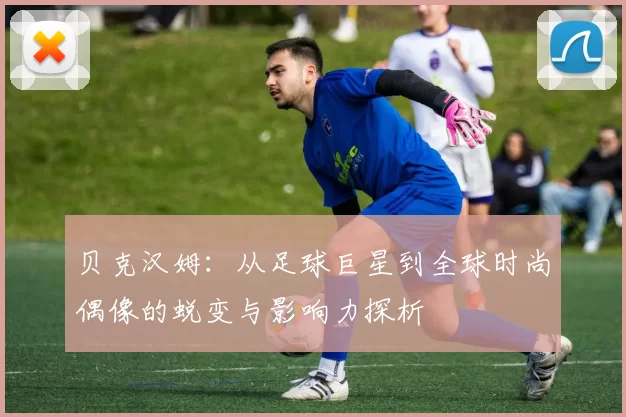 贝克汉姆：从足球巨星到全球时尚偶像的蜕变与影响力探析