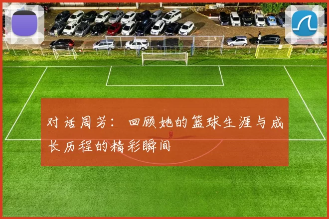 对话周芳：回顾她的篮球生涯与成长历程的精彩瞬间