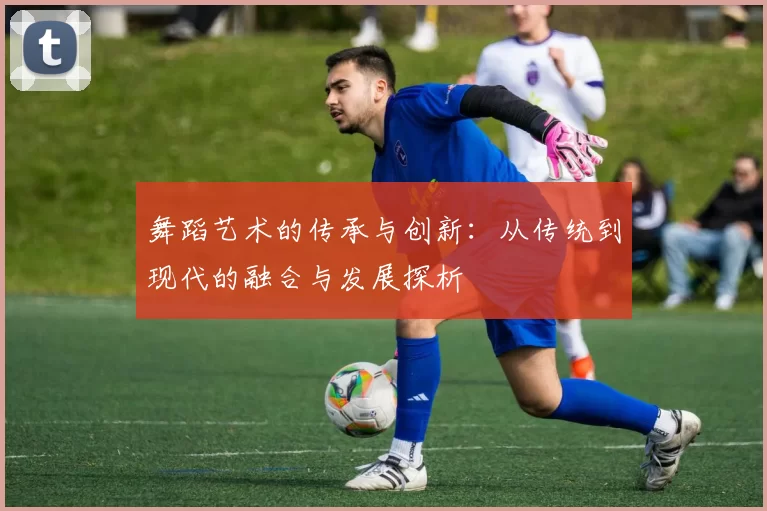 舞蹈艺术的传承与创新：从传统到现代的融合与发展探析