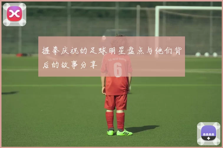 握拳庆祝的足球明星盘点与他们背后的故事分享