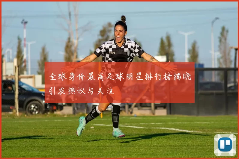 全球身价最高足球明星排行榜揭晓引发热议与关注