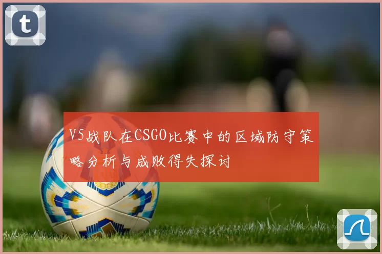 V5战队在CSGO比赛中的区域防守策略分析与成败得失探讨