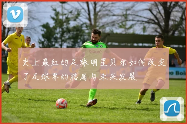 史上最红的足球明星贝尔如何改变了足球界的格局与未来发展