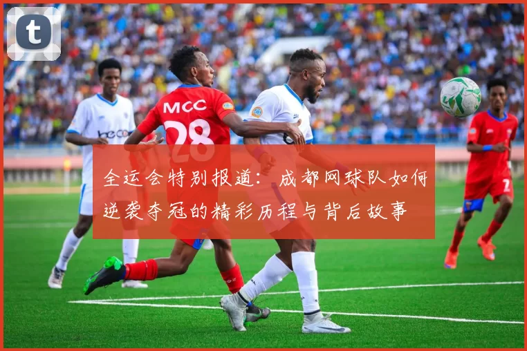 全运会特别报道：成都网球队如何逆袭夺冠的精彩历程与背后故事