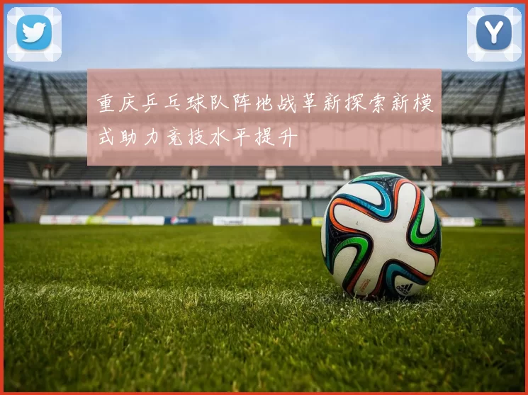 重庆乒乓球队阵地战革新探索新模式助力竞技水平提升
