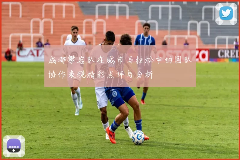 成都攀岩队在城市马拉松中的团队协作表现精彩点评与分析